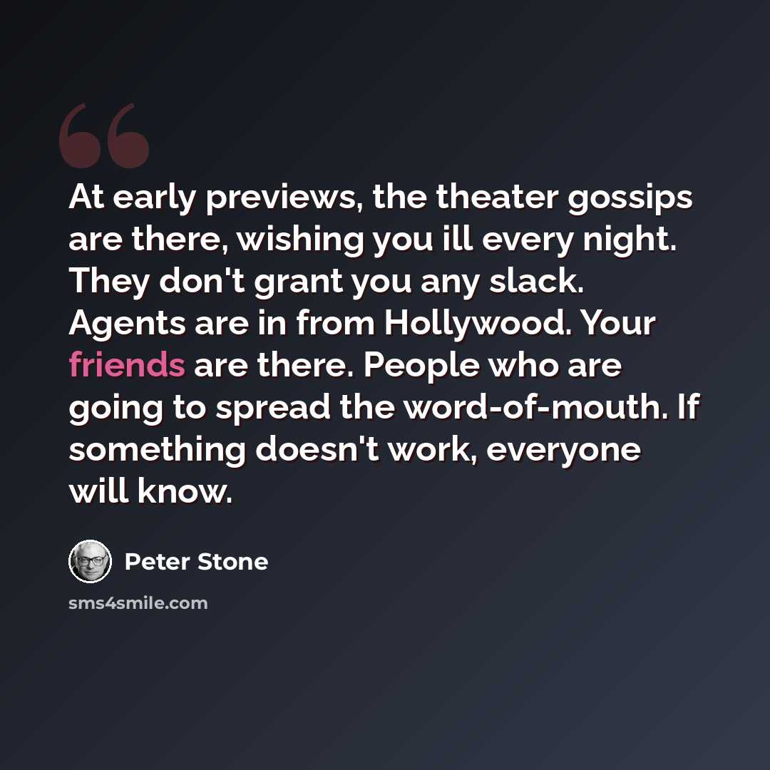 “At early previews, the theater gossips are there, wishing you ill every night. They don't grant you any slack. Agents are in from Hollywood. Your friends are there. People who are going to spread the word-of-mouth. If something doesn't work, everyone will know.” quote by Peter Stone