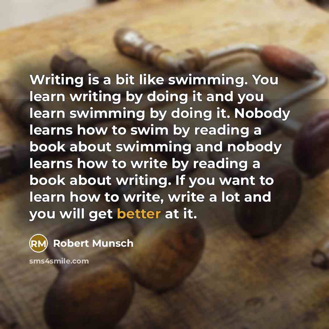 “Writing is a bit like swimming. You learn writing by doing it and you learn swimming by doing it. Nobody learns how to swim by reading a book about swimming and nobody learns how to write by reading a book about writing. If you want to learn how to write, write a lot and you will get better at it.” quote by Robert Munsch