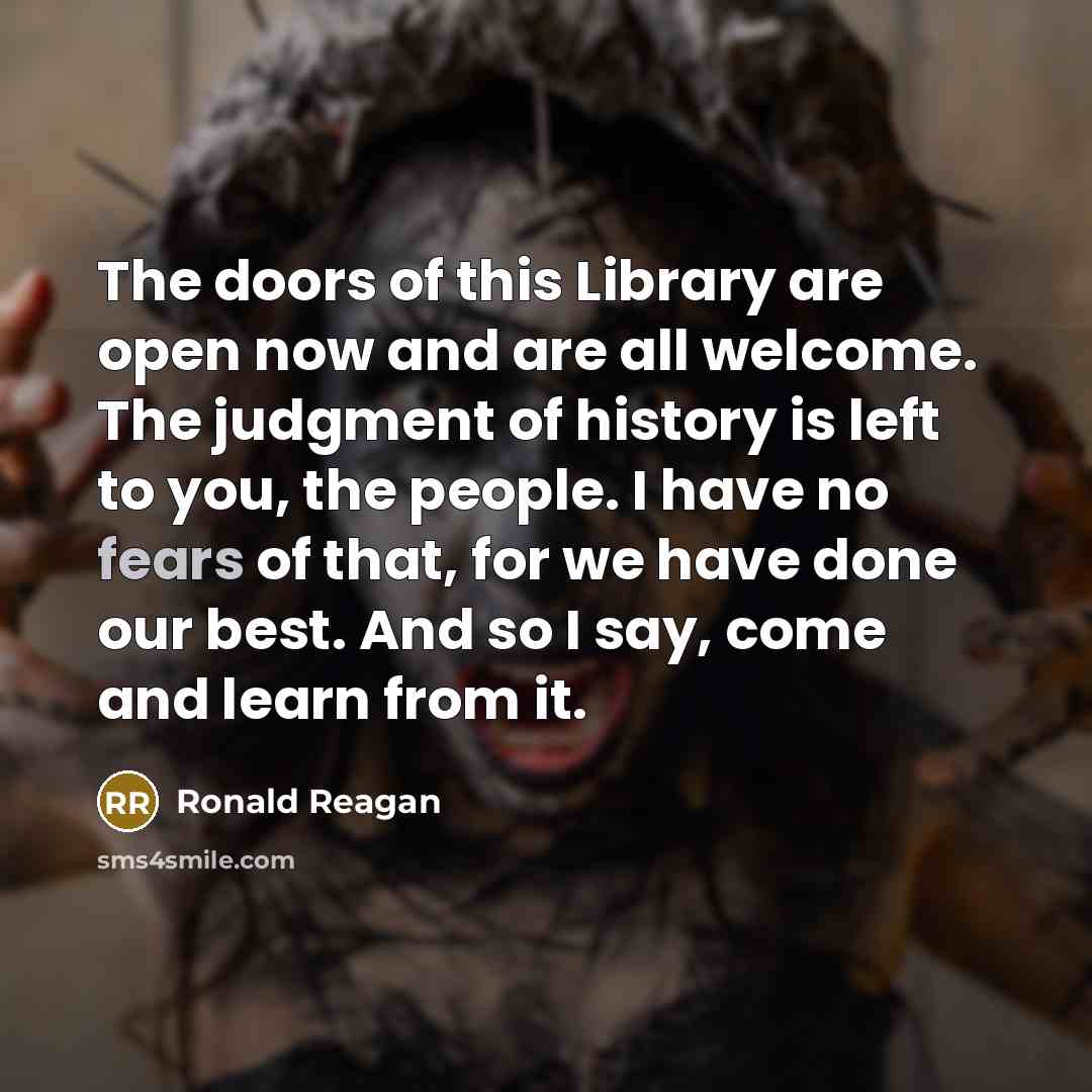 “The doors of this Library are open now and are all welcome. The judgment of history is left to you, the people. I have no fears of that, for we have done our best. And so I say, come and learn from it.” quote by Ronald Reagan