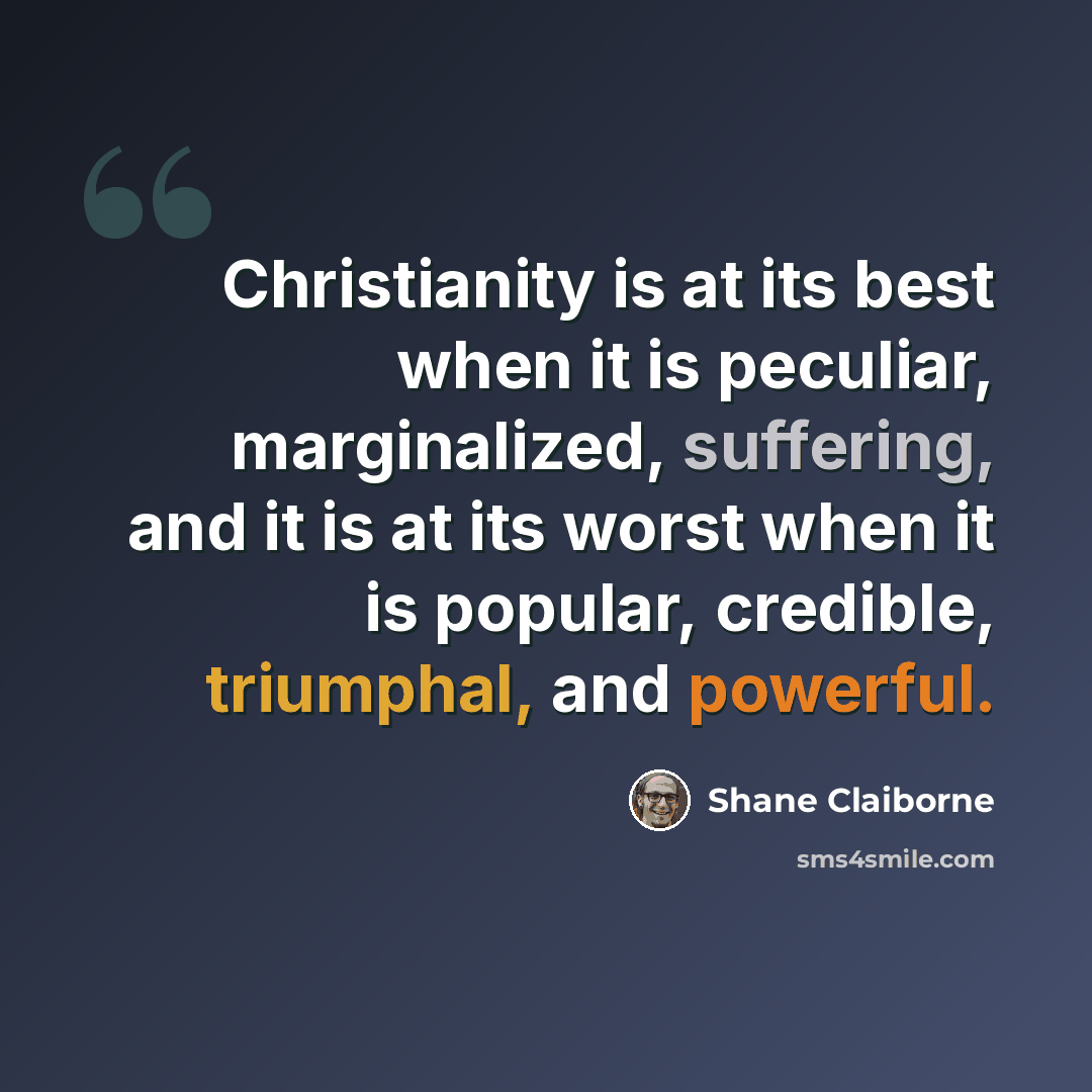 “Christianity is at its best when it is peculiar, marginalized, suffering, and it is at its worst when it is popular, credible, triumphal, and powerful.” quote by Shane Claiborne