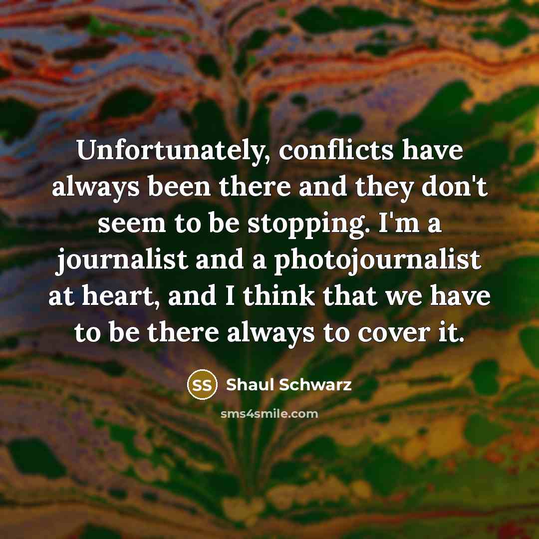 “Unfortunately, conflicts have always been there and they don't seem to be stopping. I'm a journalist and a photojournalist at heart, and I think that we have to be there always to cover it.” quote by Shaul Schwarz