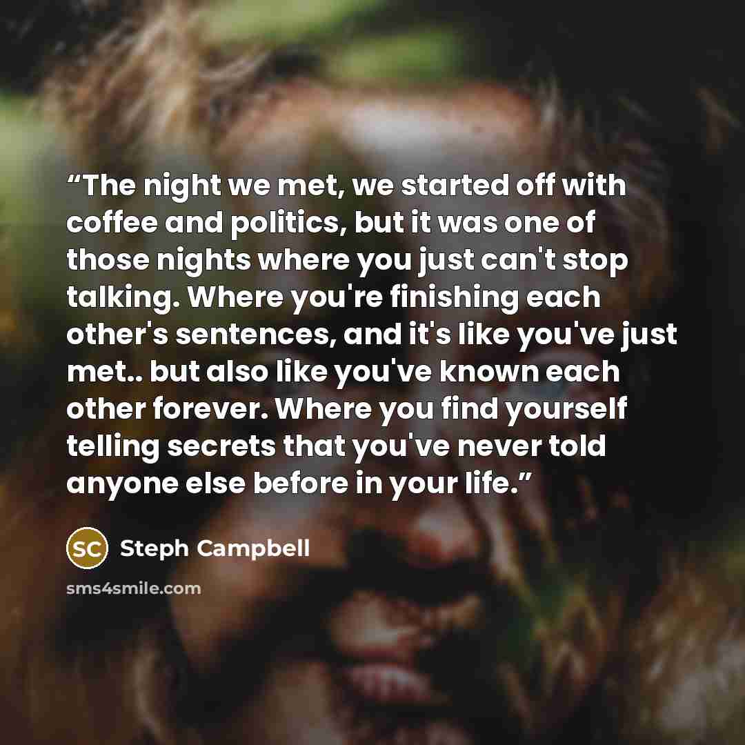 “The night we met, we started off with coffee and politics, but it was one of those nights where you just can't stop talking. Where you're finishing each other's sentences, and it's like you've just met.. but also like you've known each other forever. Where you find yourself telling secrets that…” quote by Steph Campbell