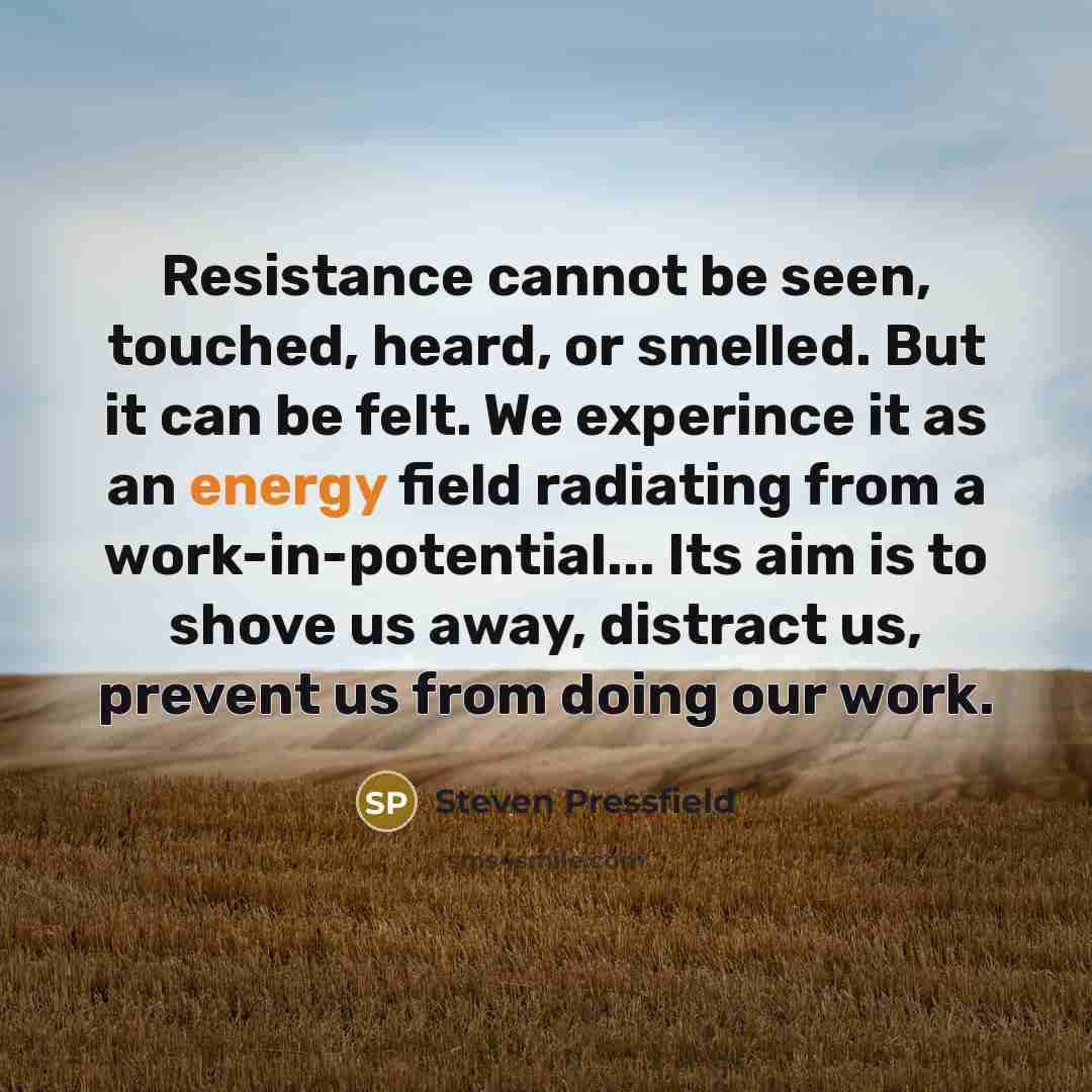 “Resistance cannot be seen, touched, heard, or smelled. But it can be felt. We experince it as an energy field radiating from a work-in-potential... Its aim is to shove us away, distract us, prevent us from doing our work.” quote by Steven Pressfield