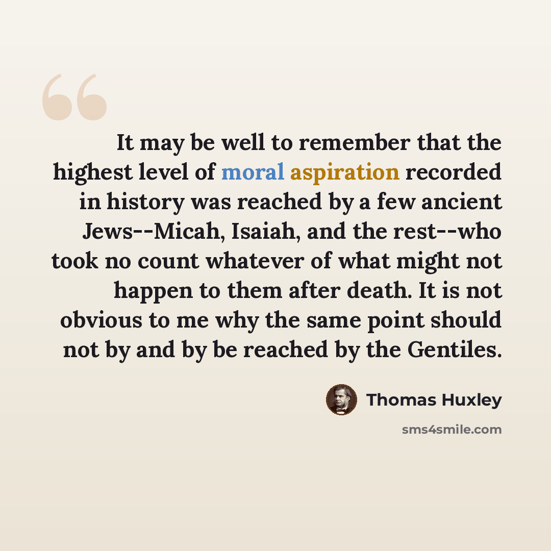 “It may be well to remember that the highest level of moral aspiration recorded in history was reached by a few ancient Jews--Micah, Isaiah, and the rest--who took no count whatever of what might not happen to them after death. It is not obvious to me why the same point should not by and by be…” quote by Thomas Huxley