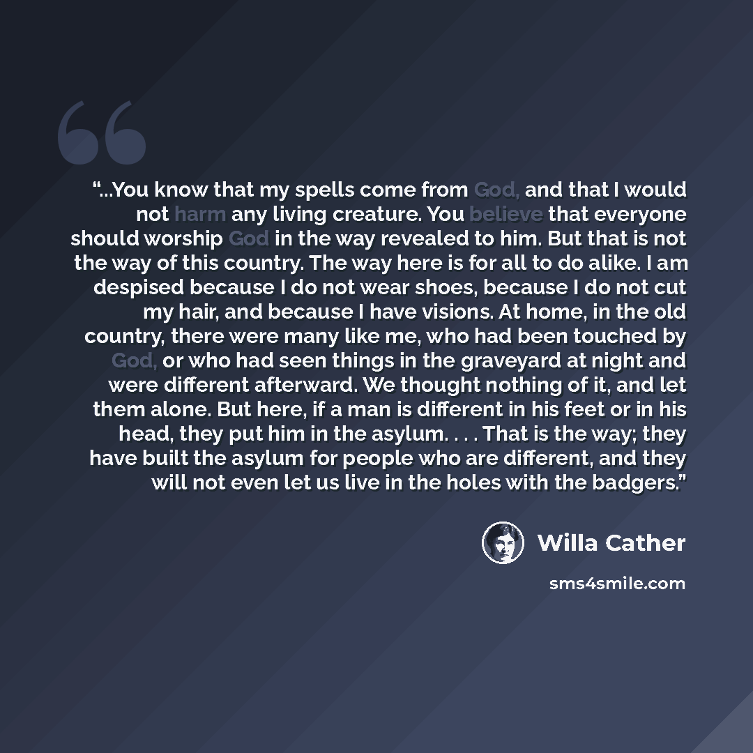 “...You know that my spells come from God, and that I would not harm any living creature. You believe that everyone should worship God in the way revealed to him. But that is not the way of this country. The way here is for all to do alike. I am despised because I do not wear shoes, because I do…” quote by Willa Cather