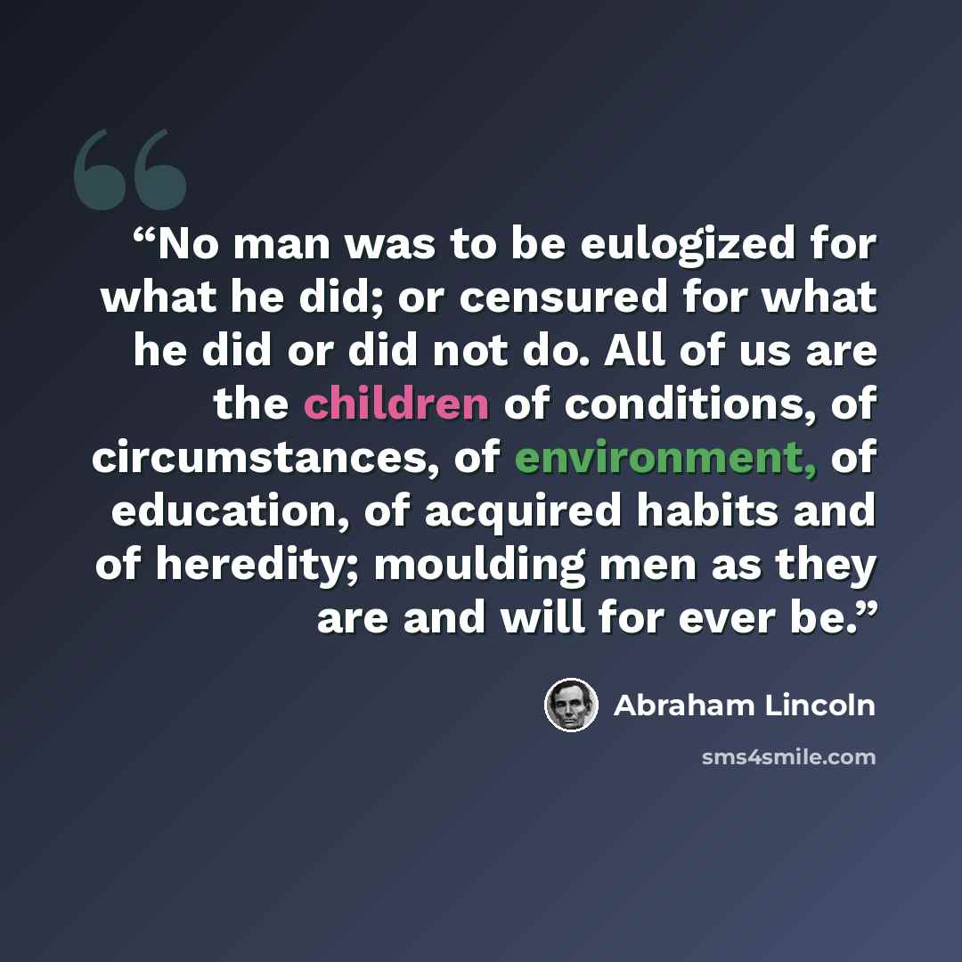 “No man was to be eulogized for what he did; or censured for what he did or did not do. All of us are the children of conditions, of circumstances, of environment, of education, of acquired habits and of heredity; moulding men as they are and will for ever be.” quote by Abraham Lincoln