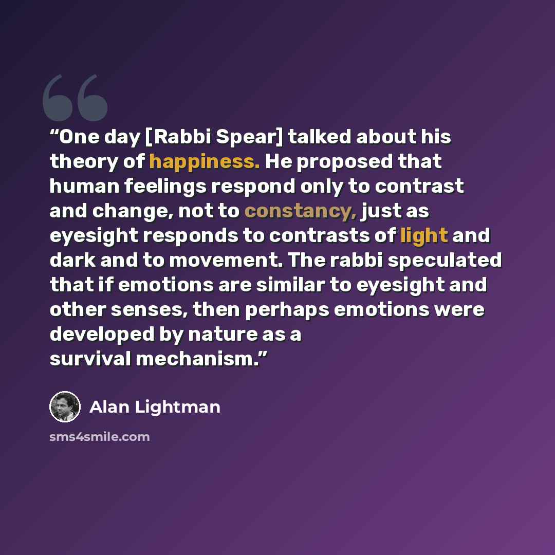 “One day [Rabbi Spear] talked about his theory of happiness. He proposed that human feelings respond only to contrast and change, not to constancy, just as eyesight responds to contrasts of light and dark and to movement. The rabbi speculated that if emotions are similar to eyesight and other…” quote by Alan Lightman