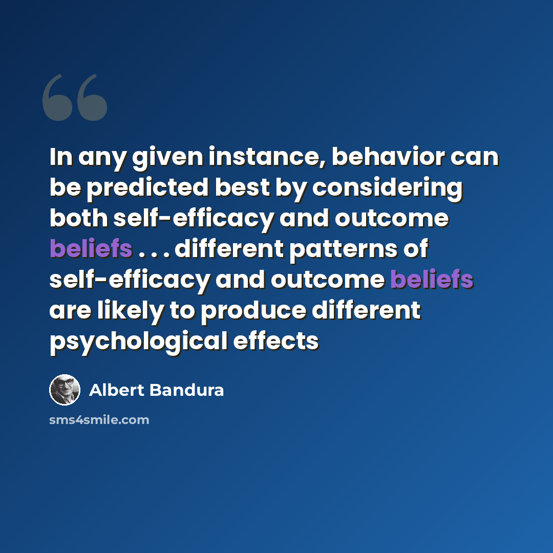 “In any given instance, behavior can be predicted best by considering both self-efficacy and outcome beliefs . . . different patterns of self-efficacy and outcome beliefs are likely to produce different psychological effects” quote by Albert Bandura