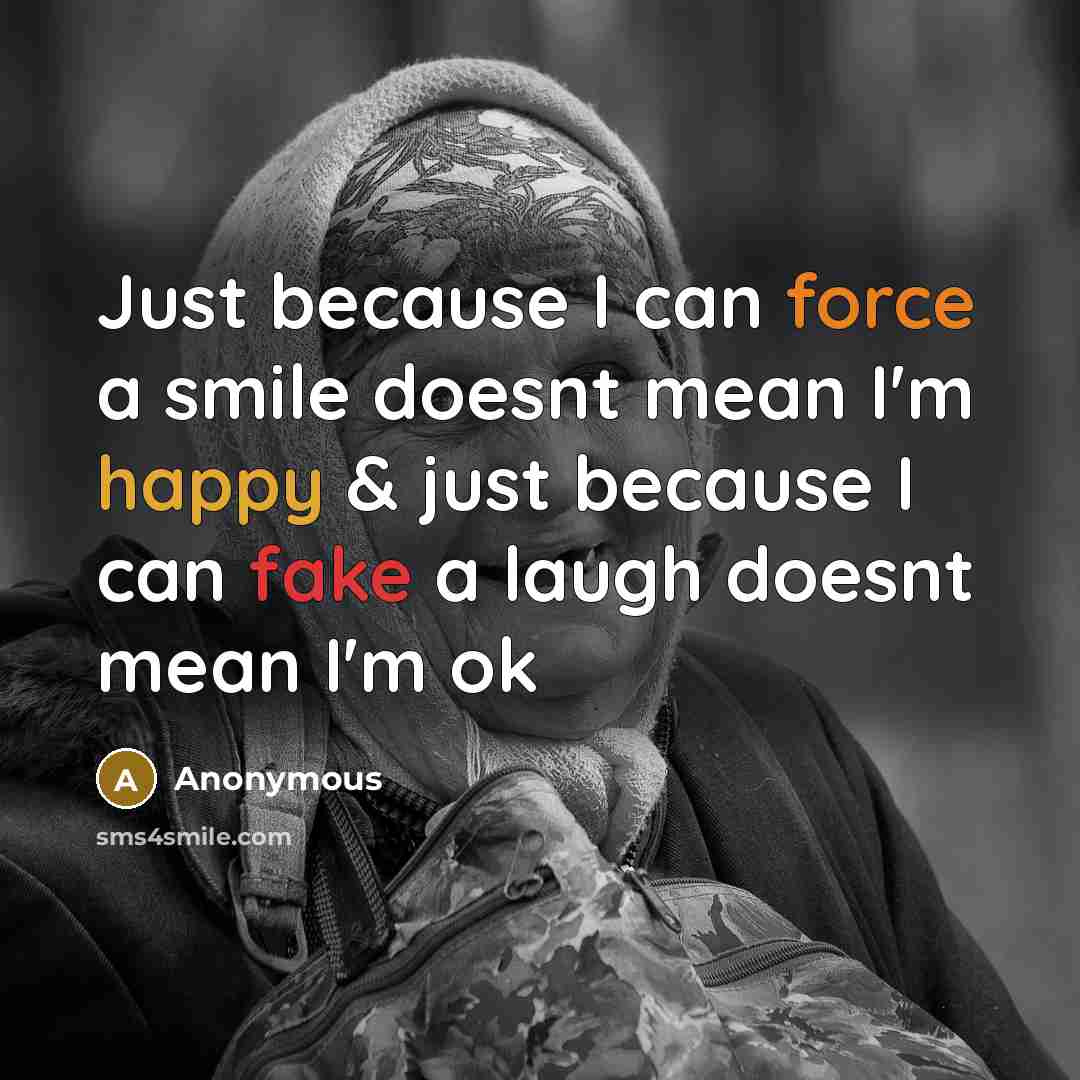 “Just because I can force a smile doesnt mean I'm happy & just because I can fake a laugh doesnt mean I'm ok” quote by Anonymous