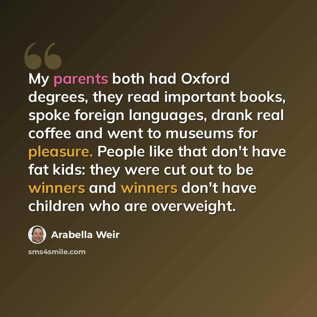 “My parents both had Oxford degrees, they read important books, spoke foreign languages, drank real coffee and went to museums for pleasure. People like that don't have fat kids: they were cut out to be winners and winners don't have children who are overweight.” quote by Arabella Weir