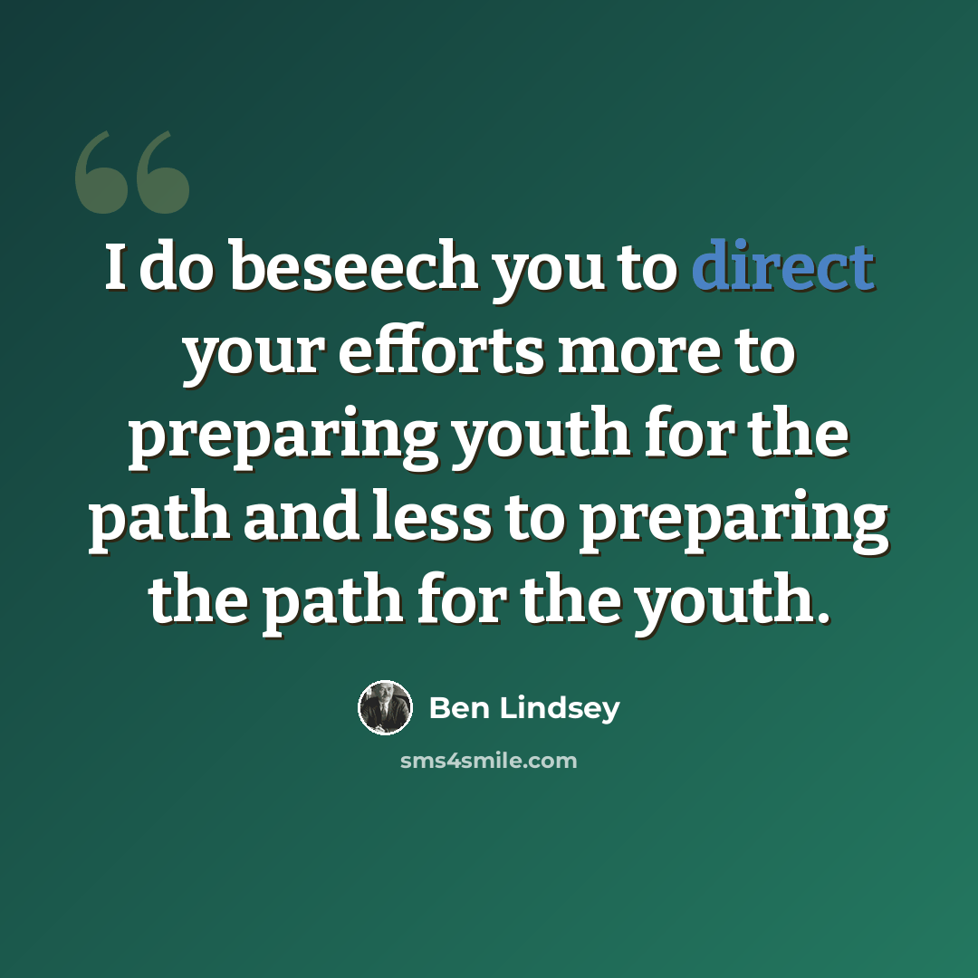 “I do beseech you to direct your efforts more to preparing youth for the path and less to preparing the path for the youth.” quote by Ben Lindsey