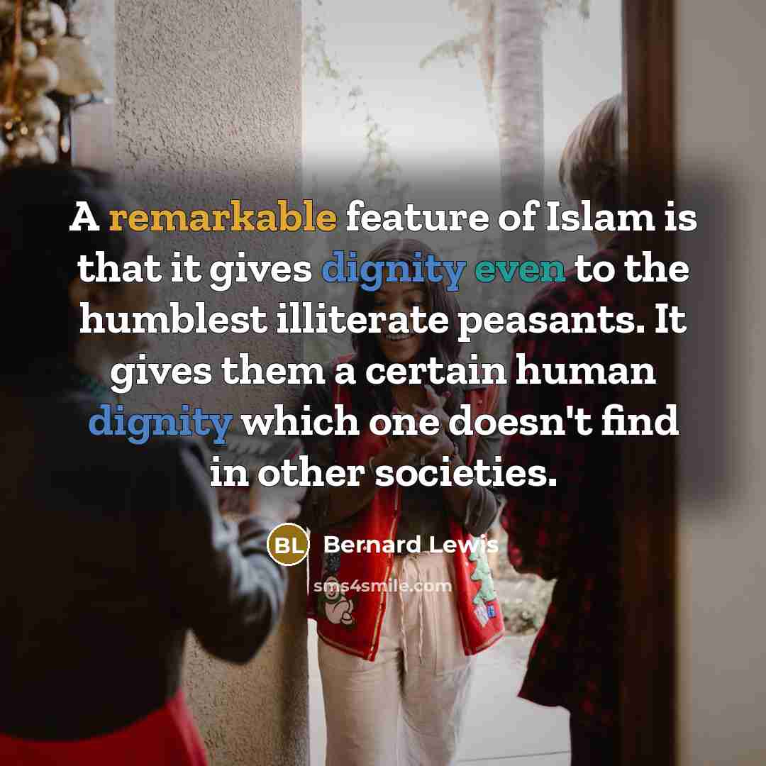 “A remarkable feature of Islam is that it gives dignity even to the humblest illiterate peasants. It gives them a certain human dignity which one doesn't find in other societies.” quote by Bernard Lewis