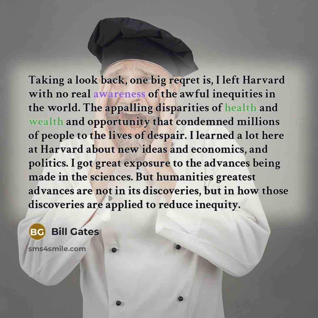 “Taking a look back, one big reqret is, I left Harvard with no real awareness of the awful inequities in the world. The appalling disparities of health and wealth and opportunity that condemned millions of people to the lives of despair. I learned a lot here at Harvard about new ideas and…” quote by Bill Gates