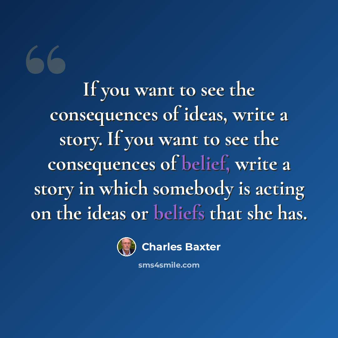 “If you want to see the consequences of ideas, write a story. If you want to see the consequences of belief, write a story in which somebody is acting on the ideas or beliefs that she has.” quote by Charles Baxter