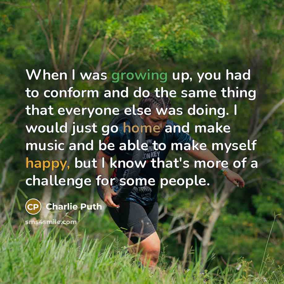 “When I was growing up, you had to conform and do the same thing that everyone else was doing. I would just go home and make music and be able to make myself happy, but I know that's more of a challenge for some people.” quote by Charlie Puth