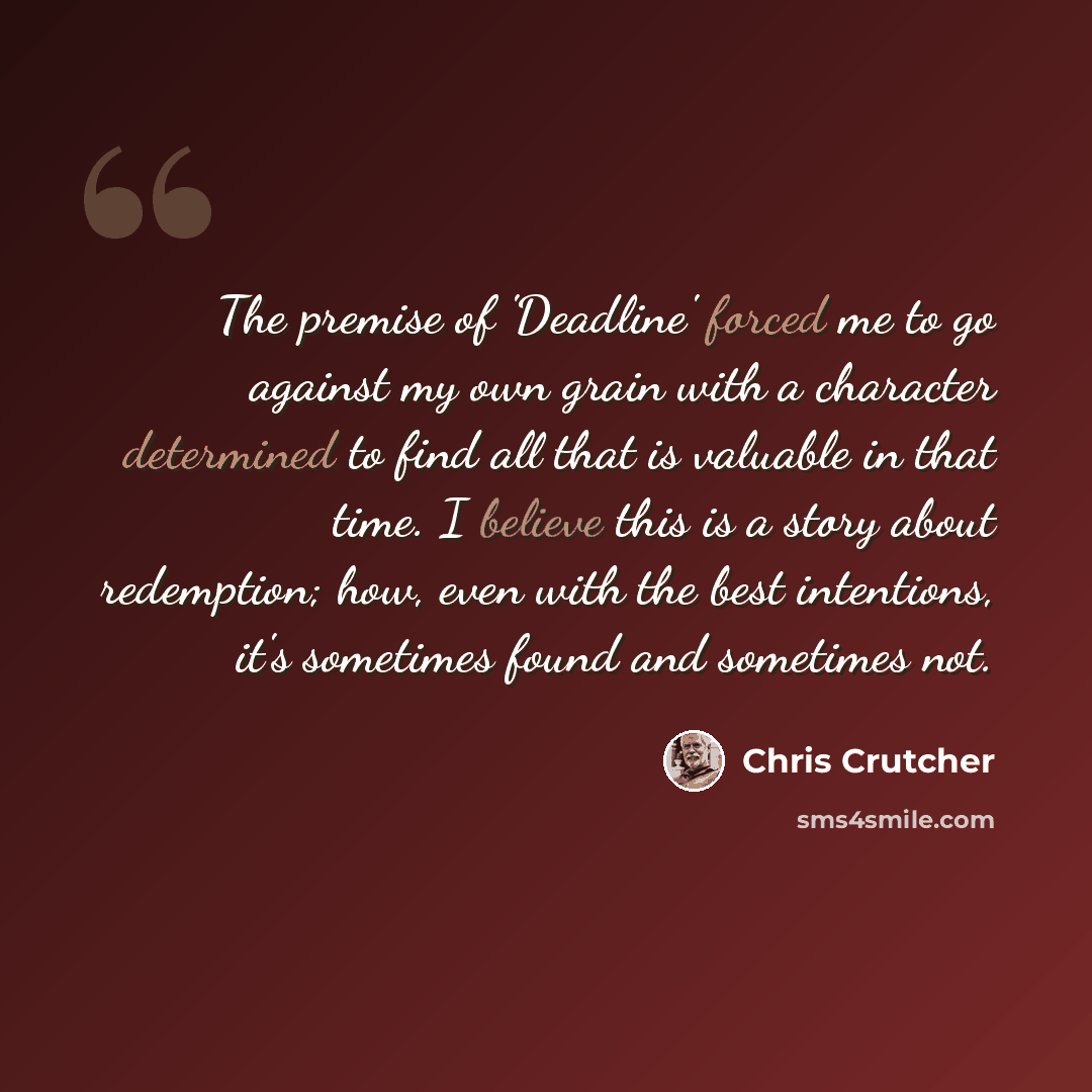 “The premise of 'Deadline' forced me to go against my own grain with a character determined to find all that is valuable in that time. I believe this is a story about redemption; how, even with the best intentions, it's sometimes found and sometimes not.” quote by Chris Crutcher