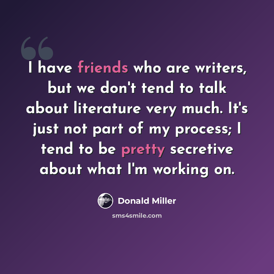 “I have friends who are writers, but we don't tend to talk about literature very much. It's just not part of my process; I tend to be pretty secretive about what I'm working on.” quote by Donald Miller