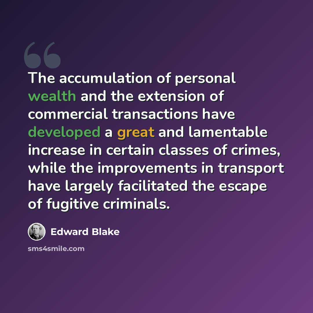 “The accumulation of personal wealth and the extension of commercial transactions have developed a great and lamentable increase in certain classes of crimes, while the improvements in transport have largely facilitated the escape of fugitive criminals.” quote by Edward Blake