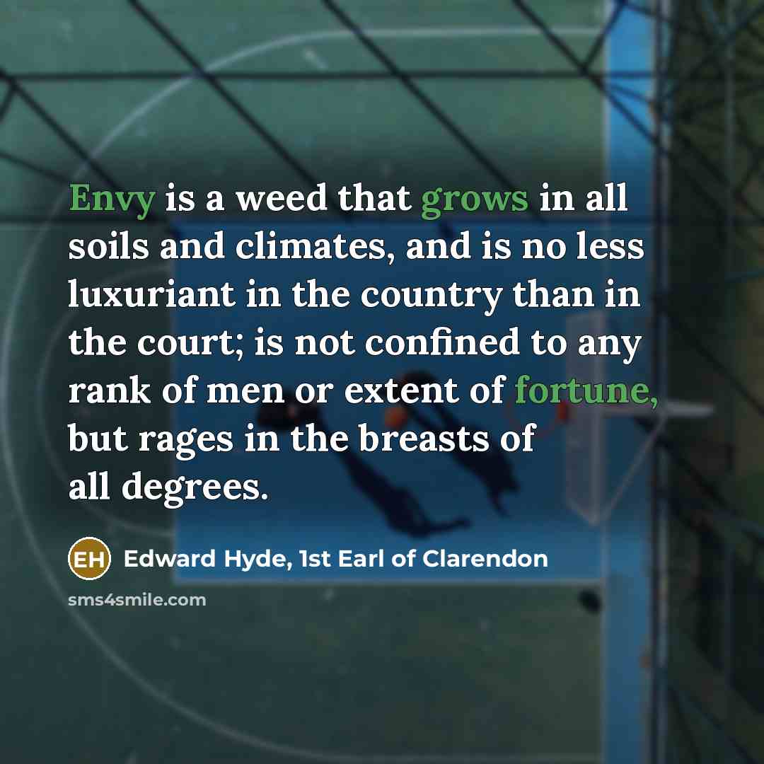 “Envy is a weed that grows in all soils and climates, and is no less luxuriant in the country than in the court; is not confined to any rank of men or extent of fortune, but rages in the breasts of all degrees.” quote by Edward Hyde, 1st Earl of Clarendon