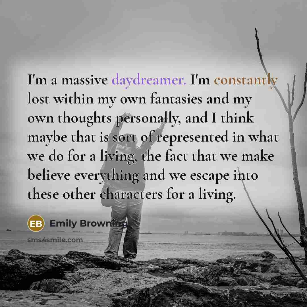 “I'm a massive daydreamer. I'm constantly lost within my own fantasies and my own thoughts personally, and I think maybe that is sort of represented in what we do for a living, the fact that we make believe everything and we escape into these other characters for a living.” quote by Emily Browning