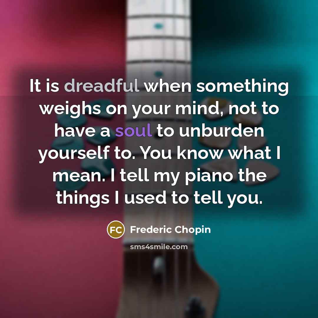 “It is dreadful when something weighs on your mind, not to have a soul to unburden yourself to. You know what I mean. I tell my piano the things I used to tell you.” quote by Frederic Chopin