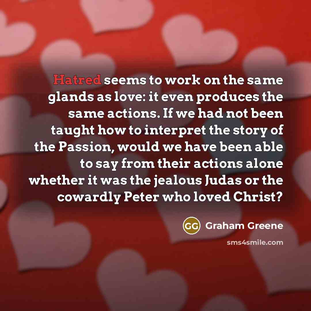 “Hatred seems to work on the same glands as love: it even produces the same actions. If we had not been taught how to interpret the story of the Passion, would we have been able to say from their actions alone whether it was the jealous Judas or the cowardly Peter who loved Christ?” quote by Graham Greene