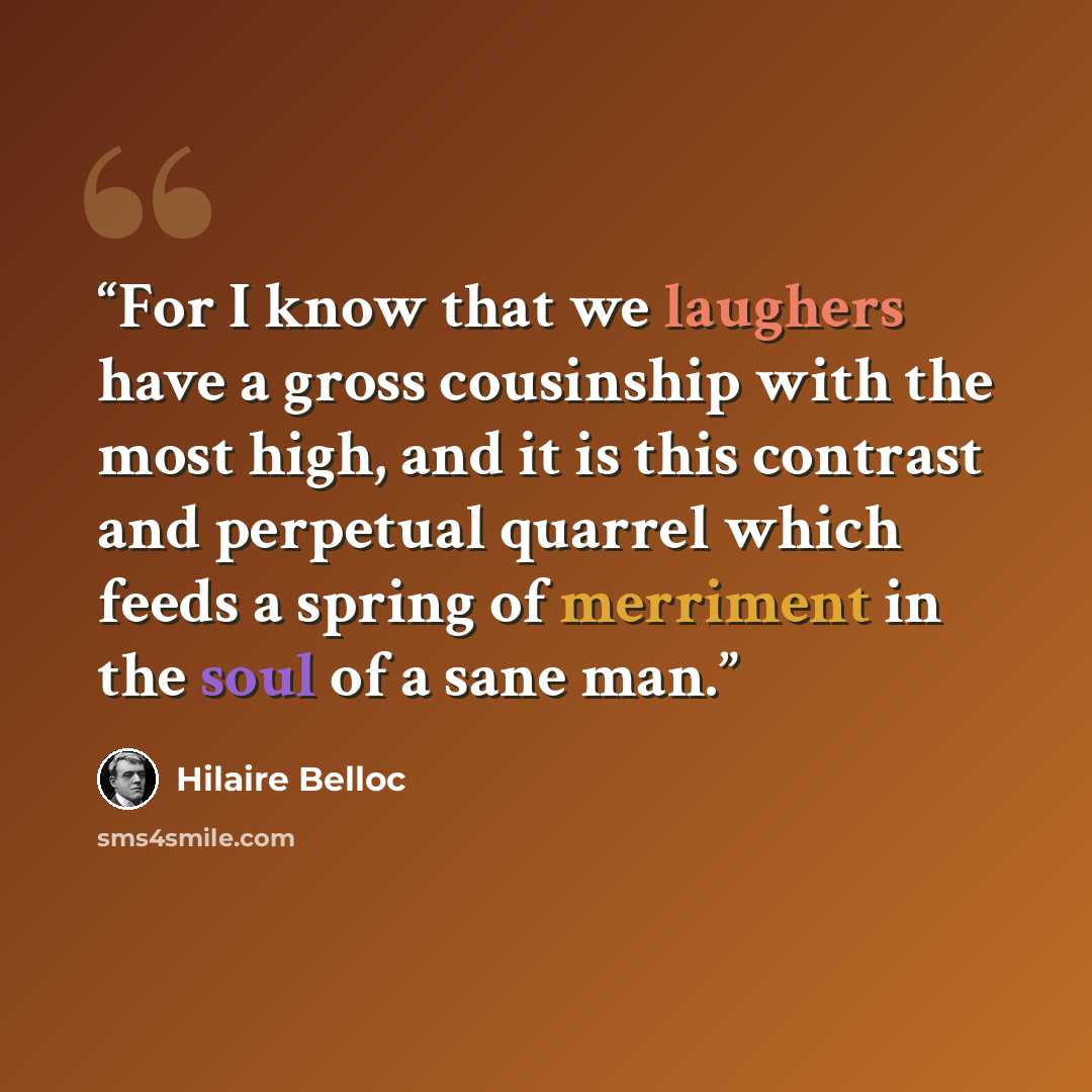 “For I know that we laughers have a gross cousinship with the most high, and it is this contrast and perpetual quarrel which feeds a spring of merriment in the soul of a sane man.” quote by Hilaire Belloc