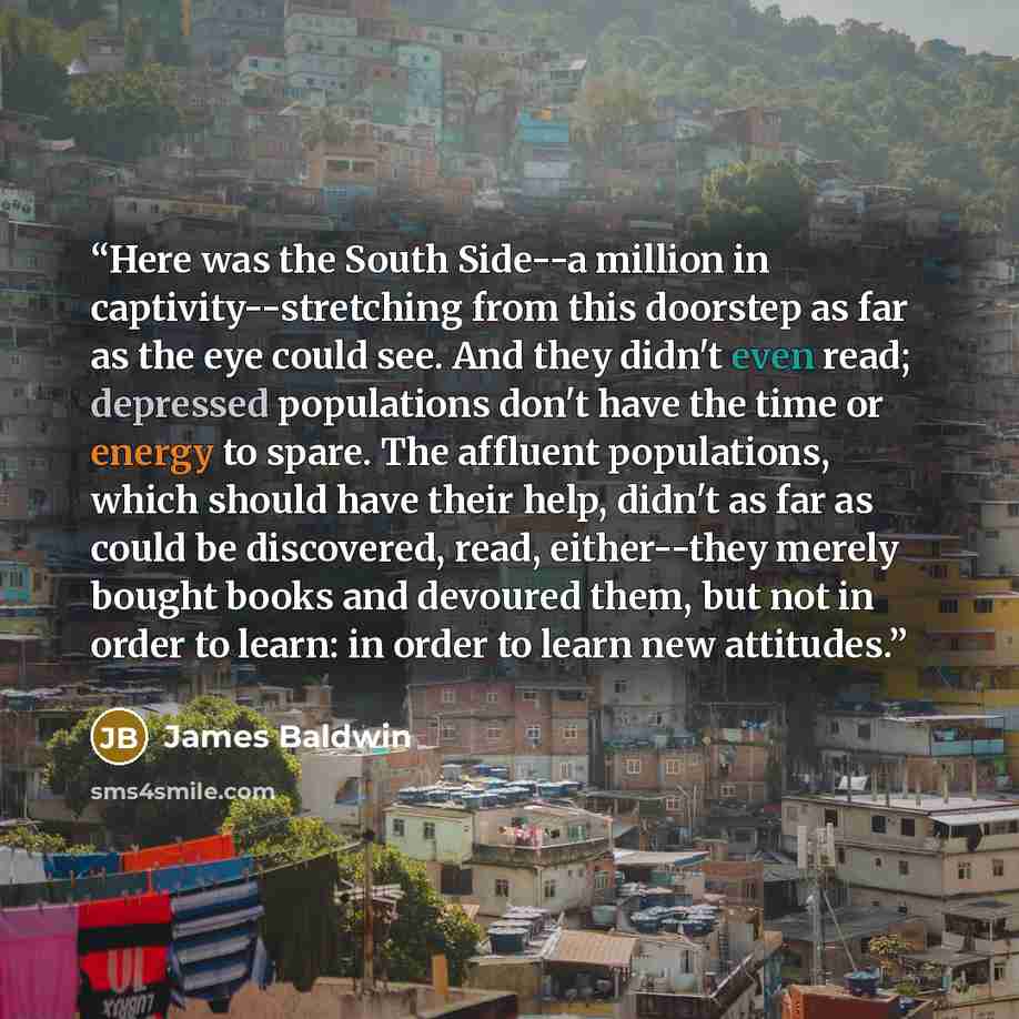 “Here was the South Side--a million in captivity--stretching from this doorstep as far as the eye could see. And they didn't even read; depressed populations don't have the time or energy to spare. The affluent populations, which should have their help, didn't as far as could be discovered, read…” quote by James Baldwin