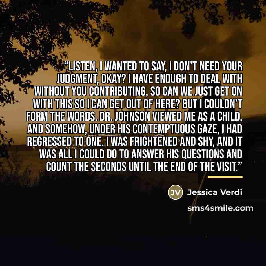 “Listen, I wanted to say, I don't need your judgment, okay? I have enough to deal with without you contributing, so can we just get on with this so I can get out of here? But I couldn't form the words. Dr. Johnson viewed me as a child, and somehow, under his contemptuous gaze, I had regressed to…” quote by Jessica Verdi