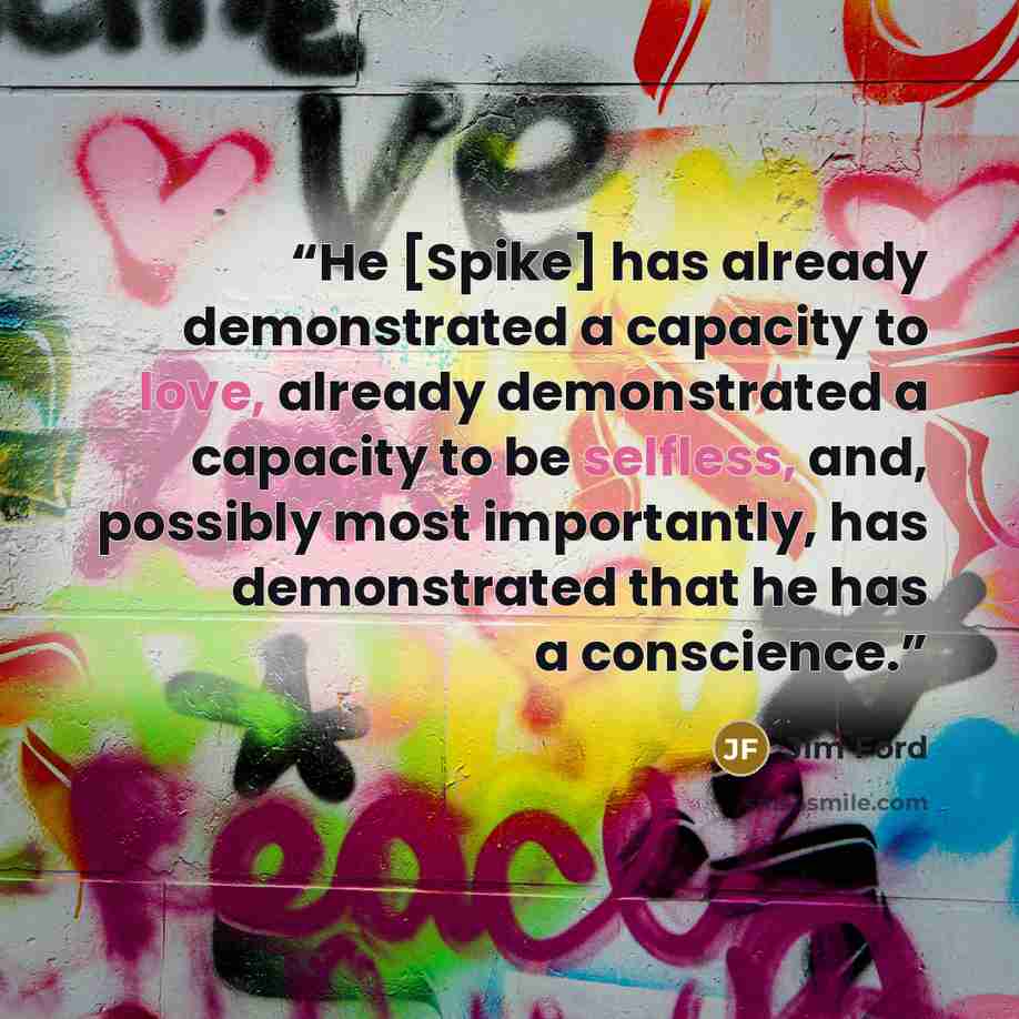 “He [Spike] has already demonstrated a capacity to love, already demonstrated a capacity to be selfless, and, possibly most importantly, has demonstrated that he has a conscience.” quote by Jim Ford