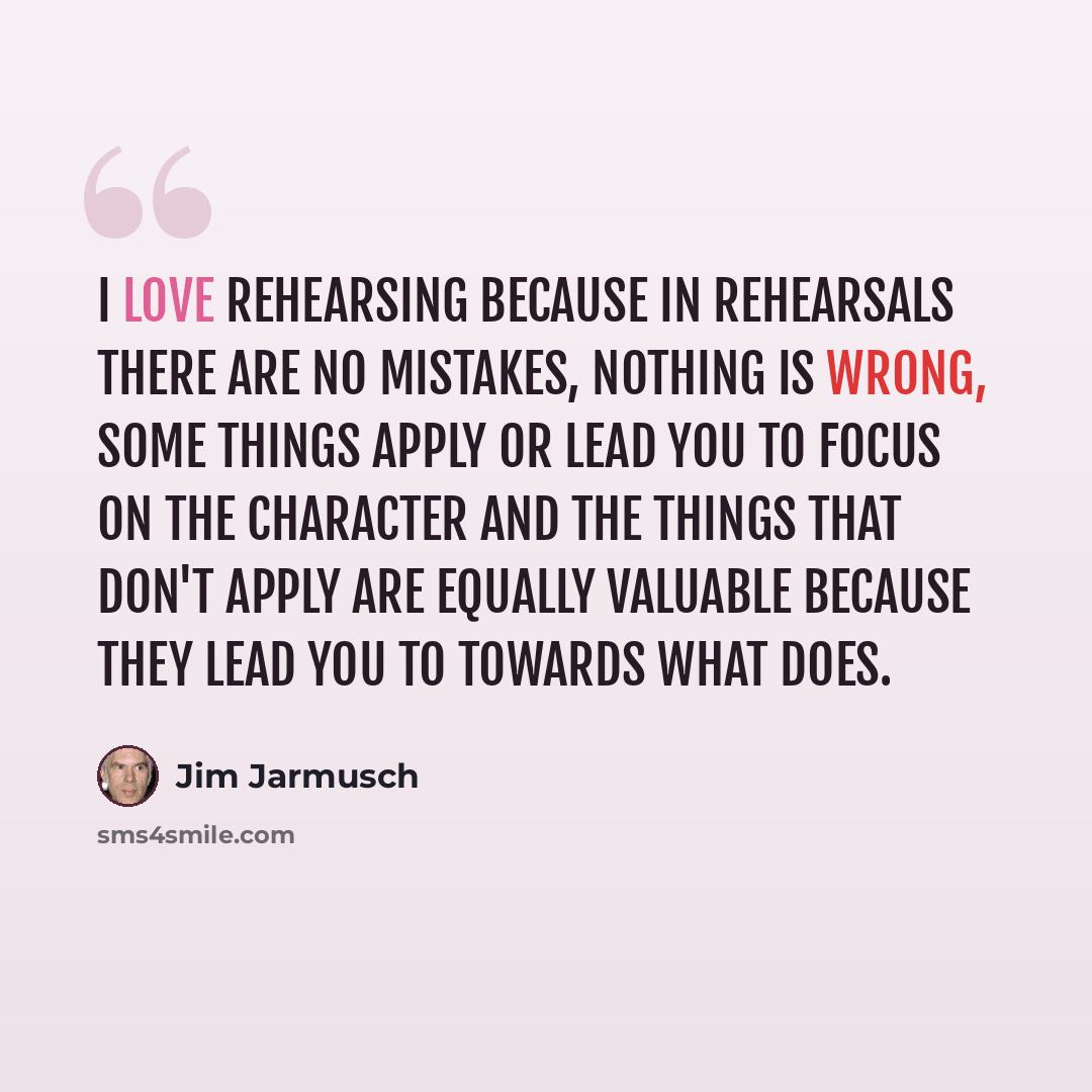 “I love rehearsing because in rehearsals there are no mistakes, nothing is wrong, some things apply or lead you to focus on the character and the things that don't apply are equally valuable because they lead you to towards what does.” quote by Jim Jarmusch