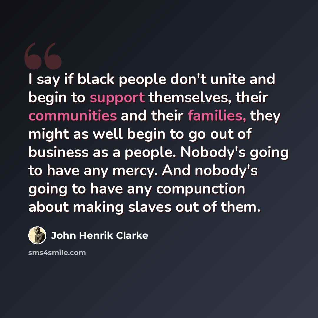 “I say if black people don't unite and begin to support themselves, their communities and their families, they might as well begin to go out of business as a people. Nobody's going to have any mercy. And nobody's going to have any compunction about making slaves out of them.” quote by John Henrik Clarke