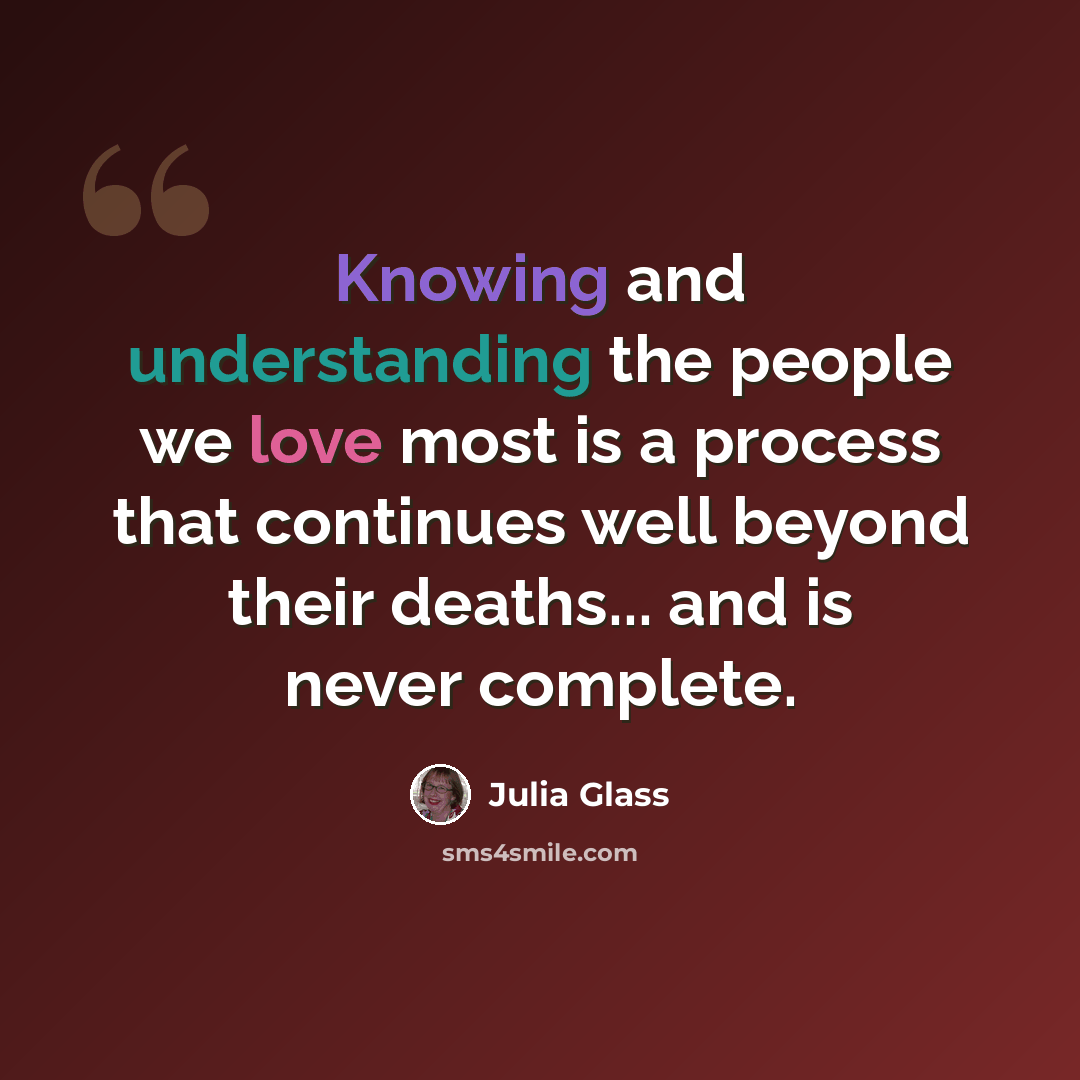 “Knowing and understanding the people we love most is a process that continues well beyond their deaths... and is never complete.” quote by Julia Glass