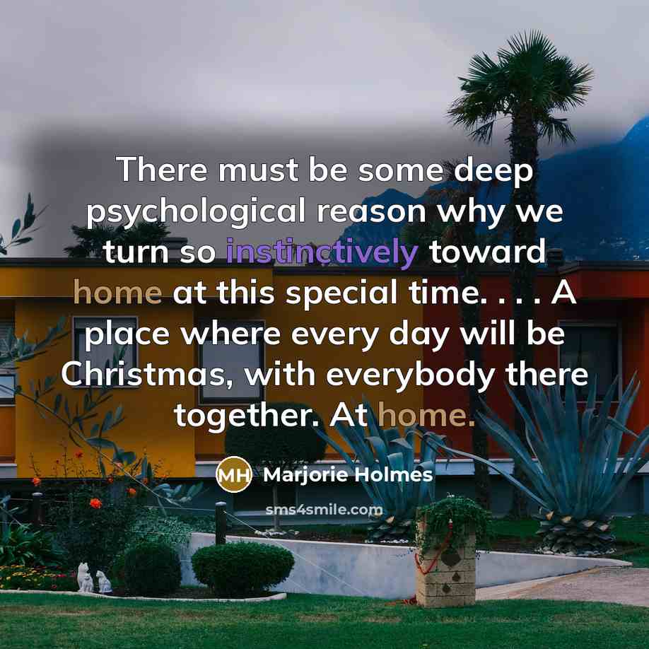 “There must be some deep psychological reason why we turn so instinctively toward home at this special time. . . . A place where every day will be Christmas, with everybody there together. At home.” quote by Marjorie Holmes