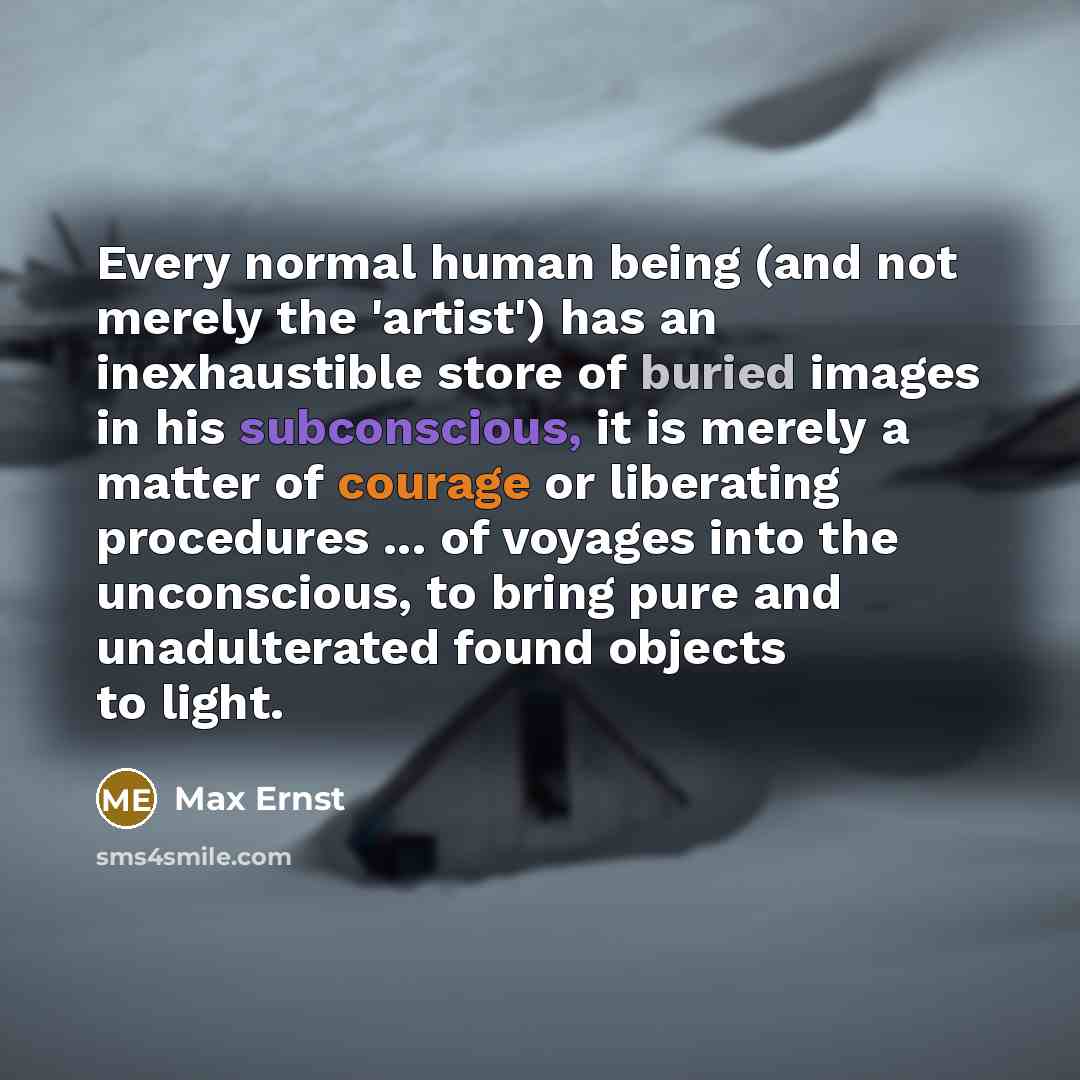 “Every normal human being (and not merely the 'artist') has an inexhaustible store of buried images in his subconscious, it is merely a matter of courage or liberating procedures ... of voyages into the unconscious, to bring pure and unadulterated found objects to light.” quote by Max Ernst