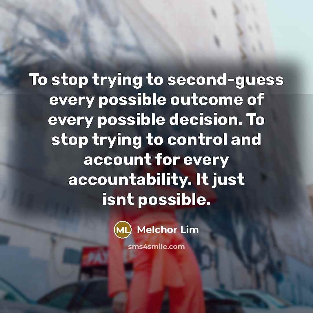 “To stop trying to second-guess every possible outcome of every possible decision. To stop trying to control and account for every accountability. It just isnt possible.” quote by Melchor Lim