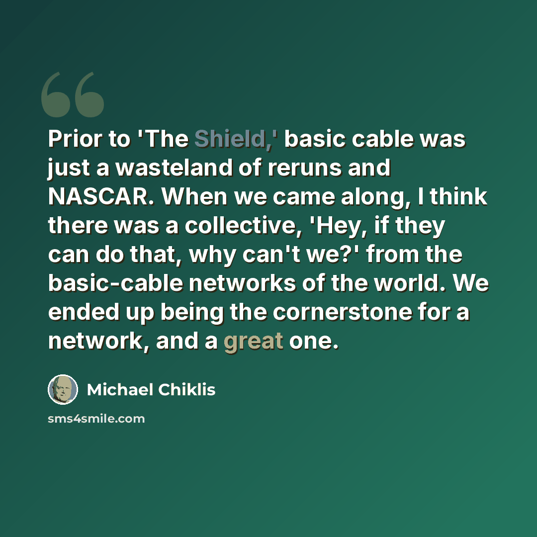 “Prior to 'The Shield,' basic cable was just a wasteland of reruns and NASCAR. When we came along, I think there was a collective, 'Hey, if they can do that, why can't we?' from the basic-cable networks of the world. We ended up being the cornerstone for a network, and a great one.” quote by Michael Chiklis