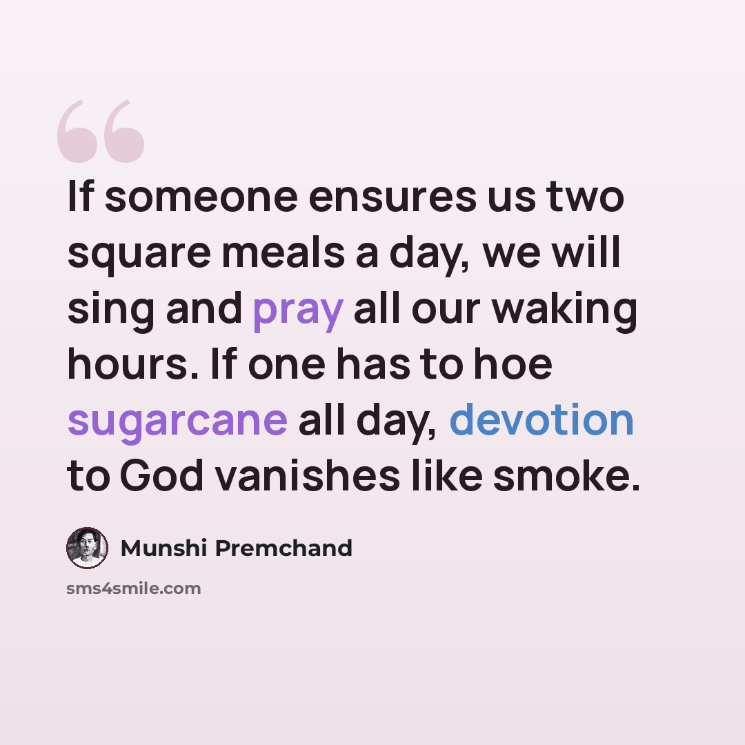 “If someone ensures us two square meals a day, we will sing and pray all our waking hours. If one has to hoe sugarcane all day, devotion to God vanishes like smoke.” quote by Munshi Premchand