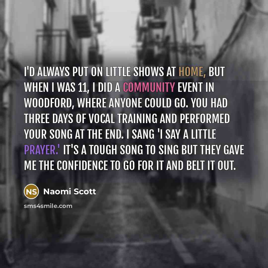 “I'd always put on little shows at home, but when I was 11, I did a community event in Woodford, where anyone could go. You had three days of vocal training and performed your song at the end. I sang 'I Say a Little Prayer.' It's a tough song to sing but they gave me the confidence to go for it and…” quote by Naomi Scott