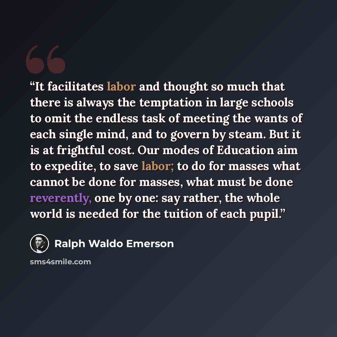 “It facilitates labor and thought so much that there is always the temptation in large schools to omit the endless task of meeting the wants of each single mind, and to govern by steam. But it is at frightful cost. Our modes of Education aim to expedite, to save labor; to do for masses what cannot…” quote by Ralph Waldo Emerson