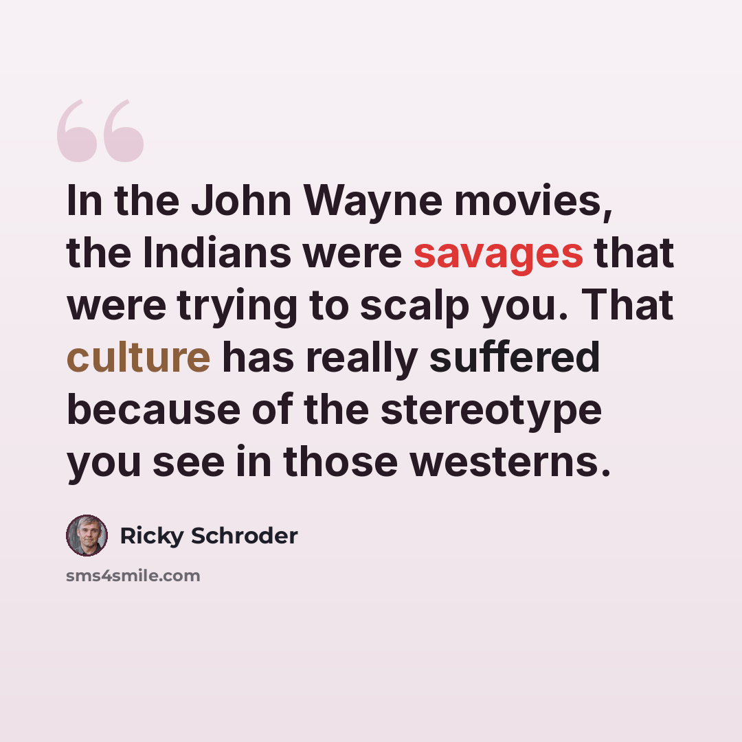 “In the John Wayne movies, the Indians were savages that were trying to scalp you. That culture has really suffered because of the stereotype you see in those westerns.” quote by Ricky Schroder