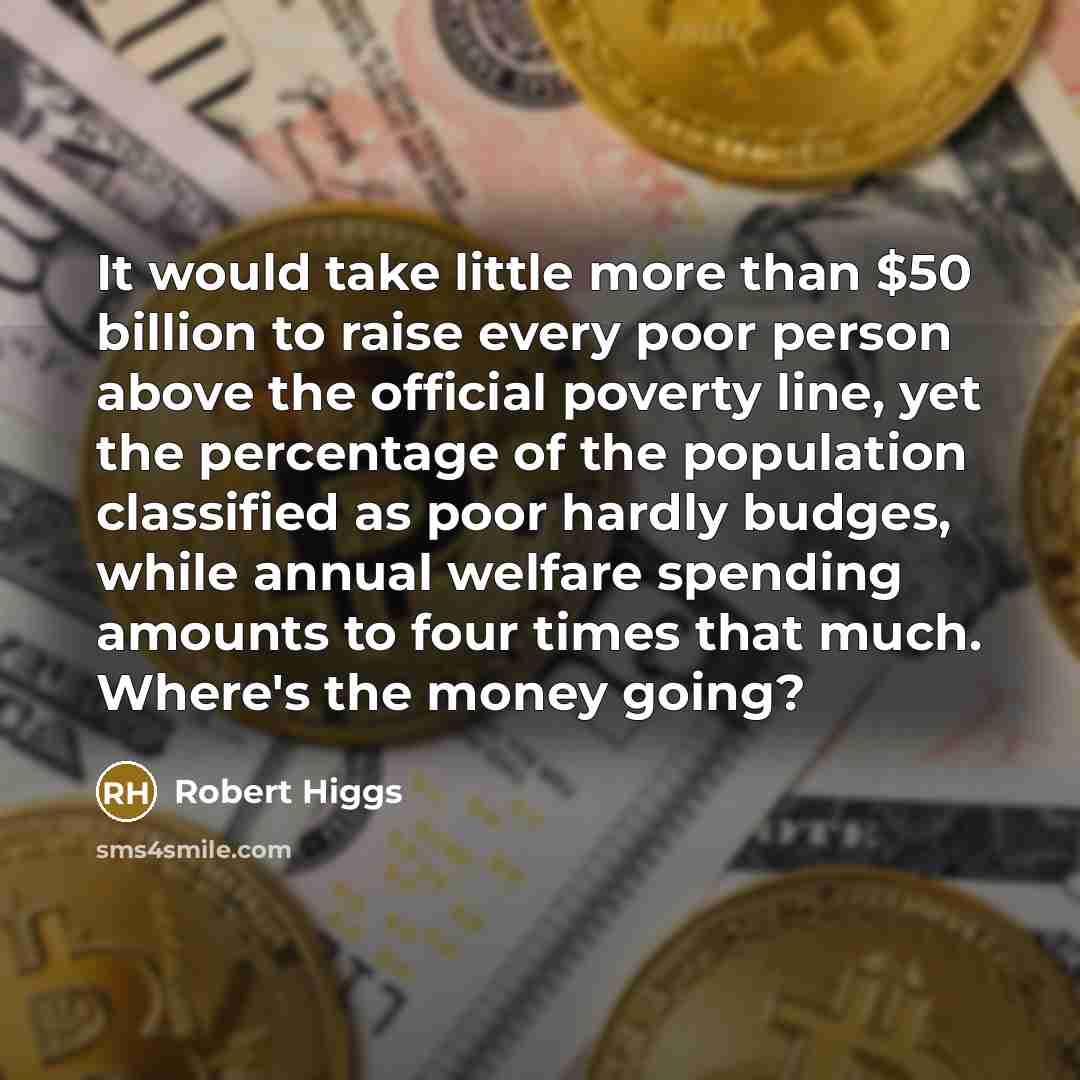 “It would take little more than $50 billion to raise every poor person above the official poverty line, yet the percentage of the population classified as poor hardly budges, while annual welfare spending amounts to four times that much. Where's the money going?” quote by Robert Higgs
