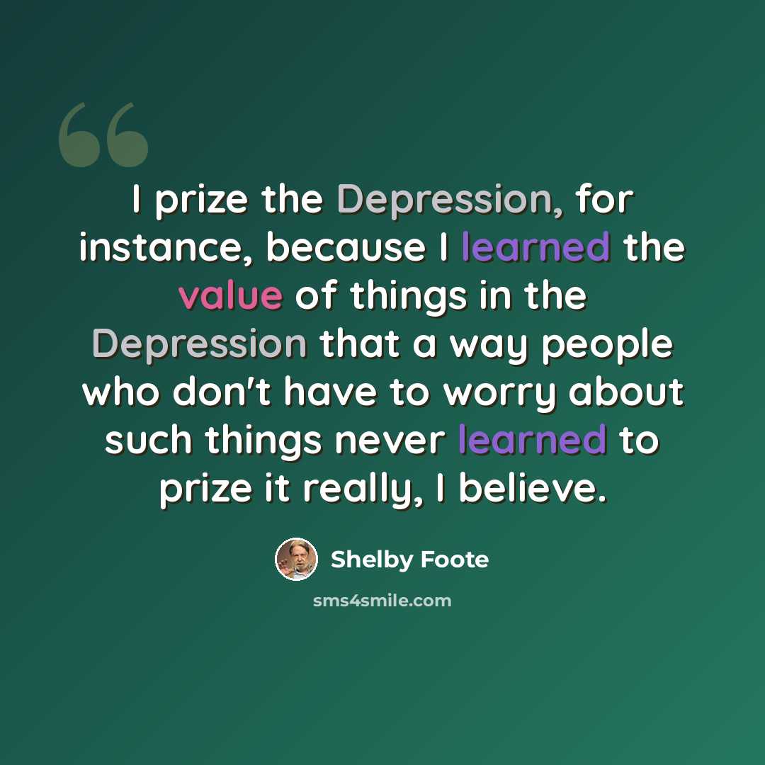 “I prize the Depression, for instance, because I learned the value of things in the Depression that a way people who don't have to worry about such things never learned to prize it really, I believe.” quote by Shelby Foote