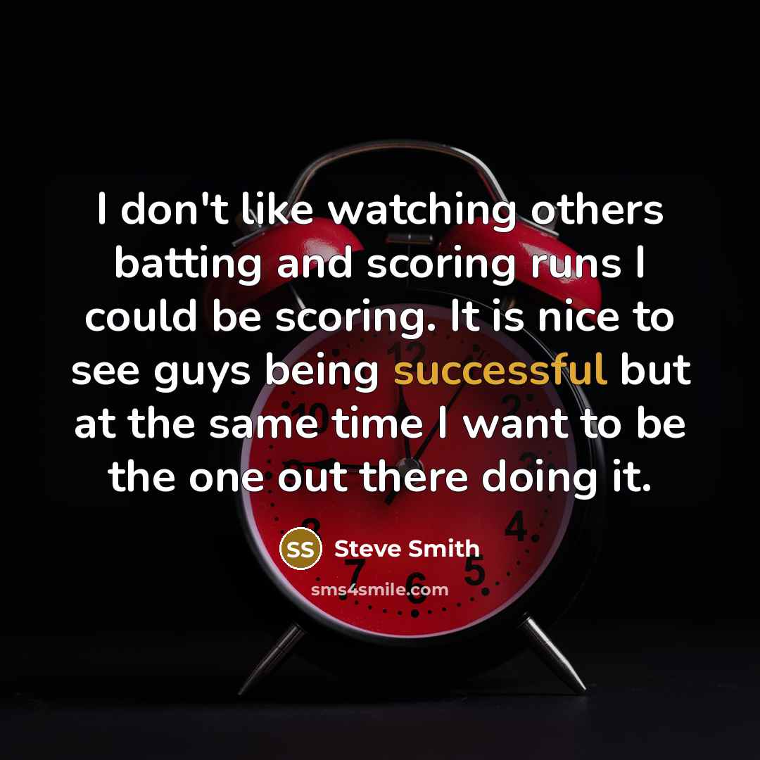 “I don't like watching others batting and scoring runs I could be scoring. It is nice to see guys being successful but at the same time I want to be the one out there doing it.” quote by Steve Smith
