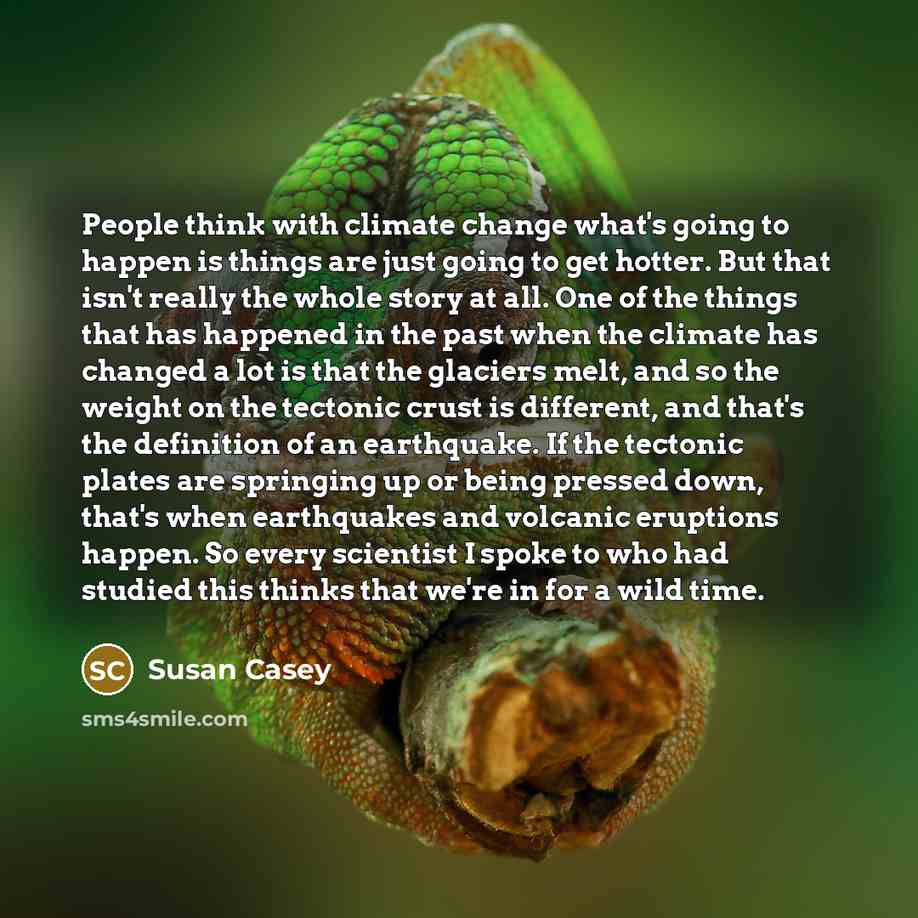 “People think with climate change what's going to happen is things are just going to get hotter. But that isn't really the whole story at all. One of the things that has happened in the past when the climate has changed a lot is that the glaciers melt, and so the weight on the tectonic crust is…” quote by Susan Casey