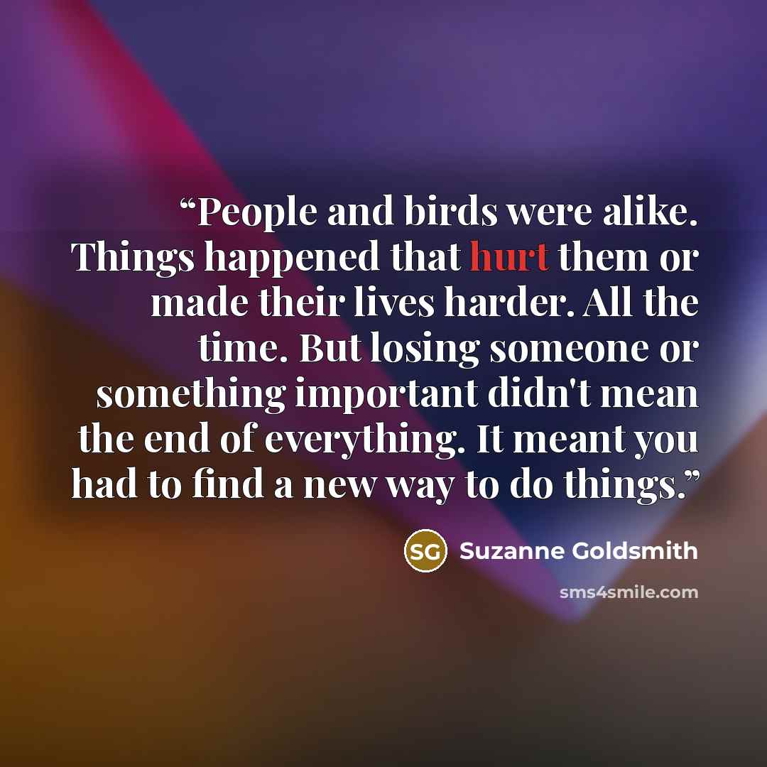 “People and birds were alike. Things happened that hurt them or made their lives harder. All the time. But losing someone or something important didn't mean the end of everything. It meant you had to find a new way to do things.” quote by Suzanne Goldsmith