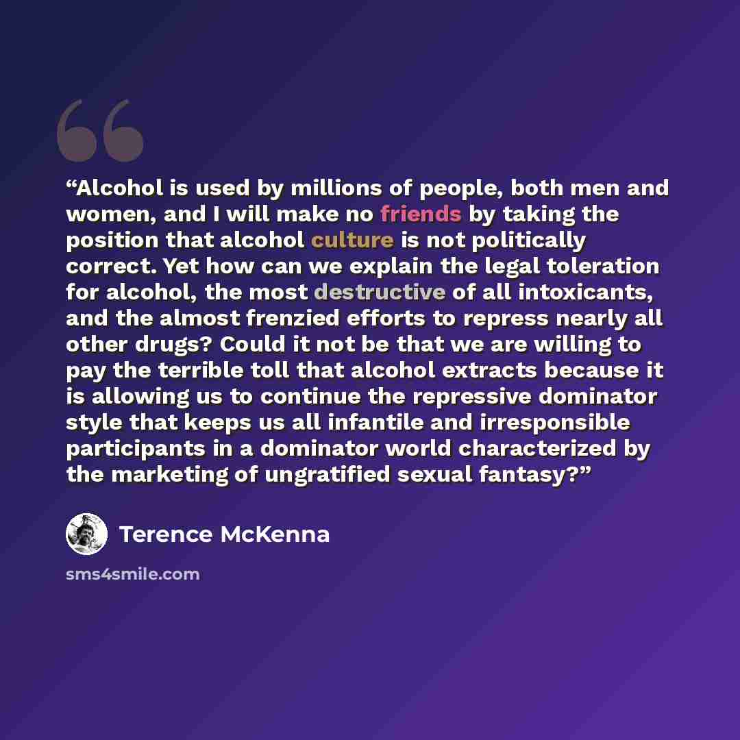 “Alcohol is used by millions of people, both men and women, and I will make no friends by taking the position that alcohol culture is not politically correct. Yet how can we explain the legal toleration for alcohol, the most destructive of all intoxicants, and the almost frenzied efforts to repress…” quote by Terence McKenna