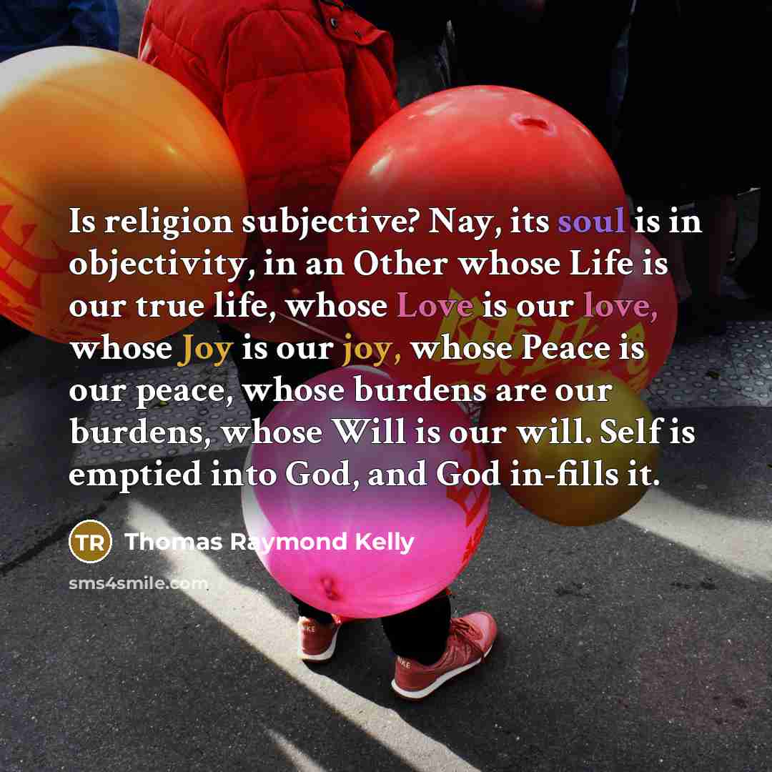 “Is religion subjective? Nay, its soul is in objectivity, in an Other whose Life is our true life, whose Love is our love, whose Joy is our joy, whose Peace is our peace, whose burdens are our burdens, whose Will is our will. Self is emptied into God, and God in-fills it.” quote by Thomas Raymond Kelly