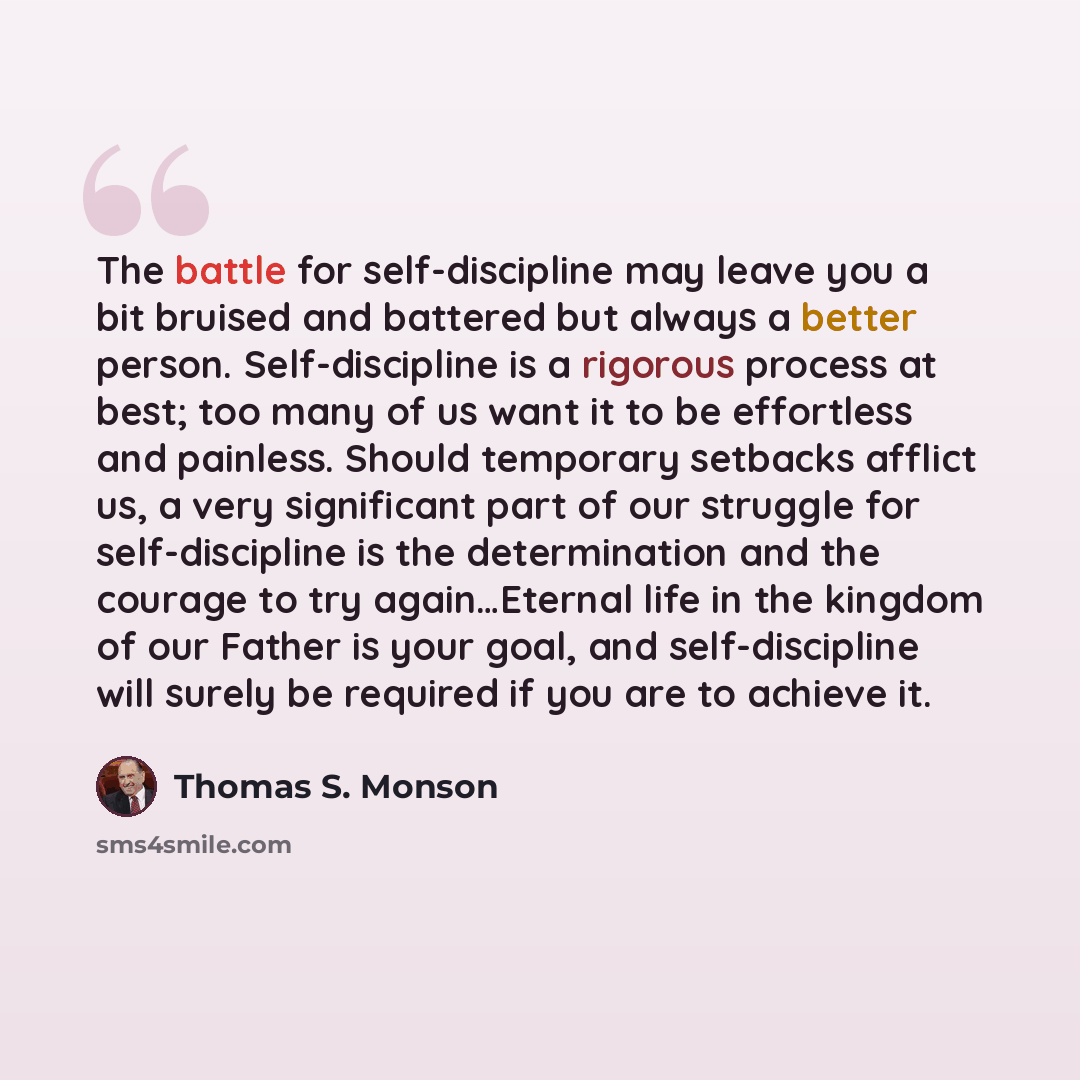 “The battle for self-discipline may leave you a bit bruised and battered but always a better person. Self-discipline is a rigorous process at best; too many of us want it to be effortless and painless. Should temporary setbacks afflict us, a very significant part of our struggle for self-discipline…” quote by Thomas S. Monson