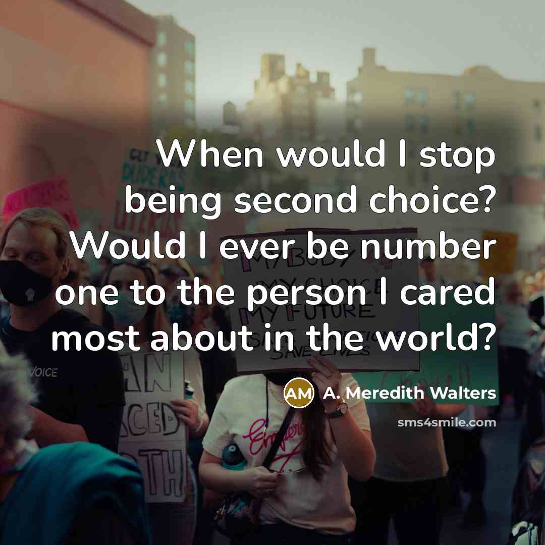 “When would I stop being second choice? Would I ever be number one to the person I cared most about in the world?” quote by A. Meredith Walters
